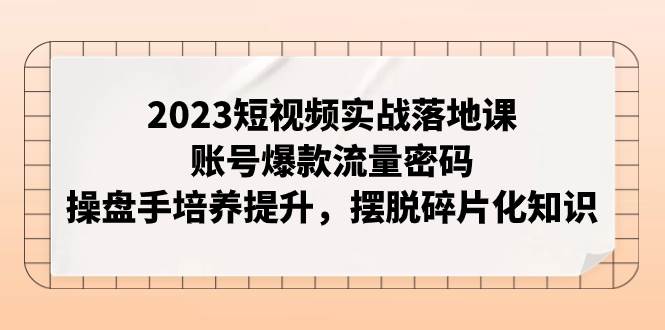 2023短视频实战落地课，账号爆款流量密码，操盘手培养提升，摆脱碎片化知识-小白项目网