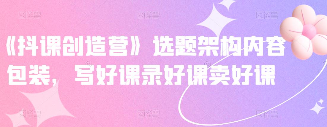 《抖课创造营》选题架构内容包装，写好课录好课卖好课-小白项目网