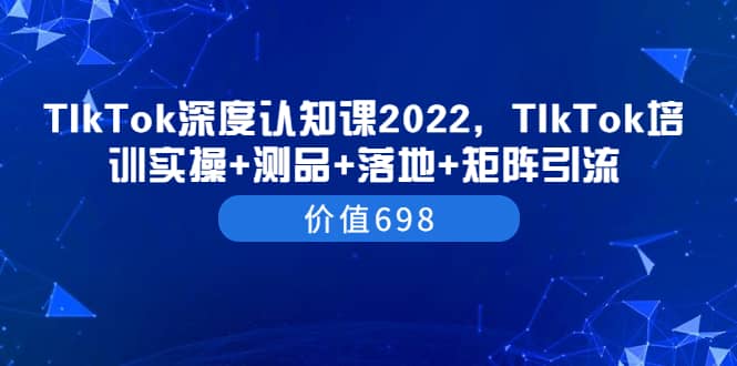 TIkTok深度认知课2022，TIkTok培训实操+测品+落地+矩阵引流（价值698）-小白项目网