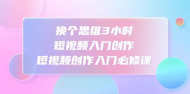 换个思维3小时短视频入门创作，短视频创作入门必修课-小白项目网
