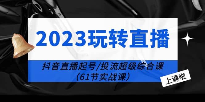 2023玩转直播线上课：抖音直播起号-投流超级干货（61节实战课）-小白项目网