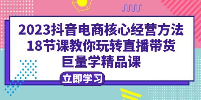 2023抖音电商核心经营方法：18节课教你玩转直播带货，巨量学精品课-小白项目网