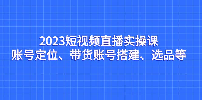2023短视频直播实操课，账号定位、带货账号搭建、选品等-小白项目网