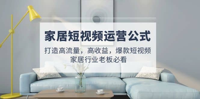 家居短视频运营公式：打造高流量，高收益，爆款短视频 家居行业老板必看-小白项目网