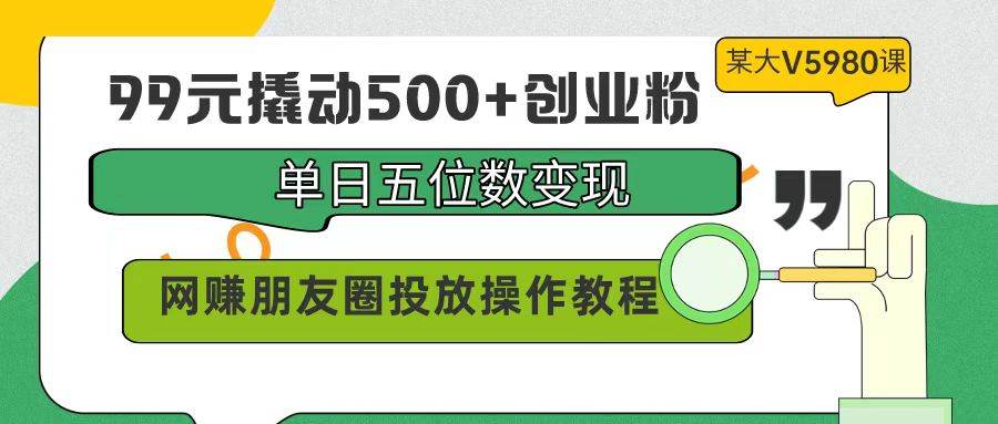 99元撬动500+创业粉，单日五位数变现，网赚朋友圈投放操作教程价值5980！-小白项目网