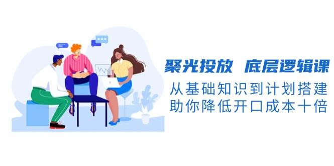 聚光投放底层逻辑课，从基础知识到计划搭建，助你降低开口成本十倍-小白项目网